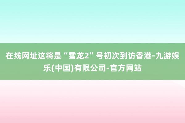 在线网址这将是“雪龙2”号初次到访香港-九游娱乐(中国)有限公司-官方网站
