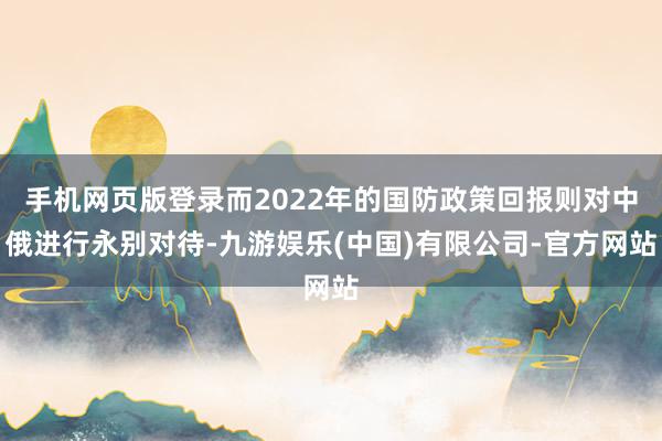 手机网页版登录而2022年的国防政策回报则对中俄进行永别对待-九游娱乐(中国)有限公司-官方网站