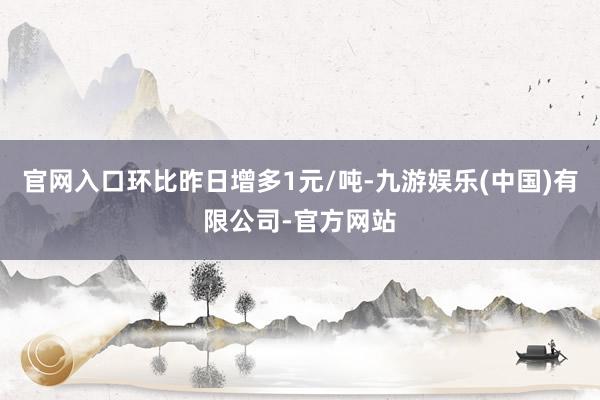 官网入口环比昨日增多1元/吨-九游娱乐(中国)有限公司-官方网站