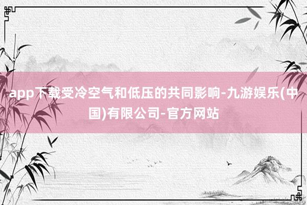 app下载受冷空气和低压的共同影响-九游娱乐(中国)有限公司-官方网站