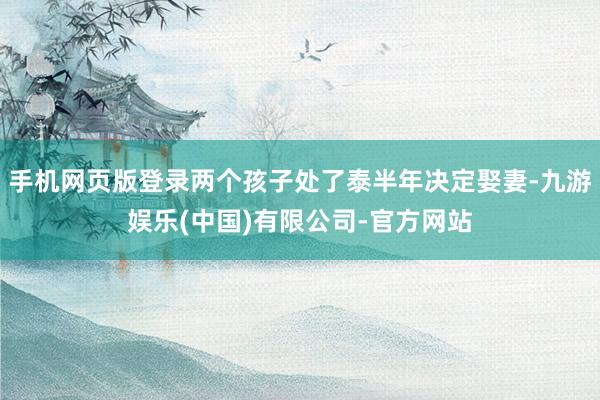 手机网页版登录两个孩子处了泰半年决定娶妻-九游娱乐(中国)有限公司-官方网站