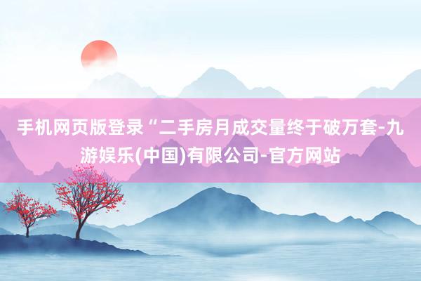 手机网页版登录 “二手房月成交量终于破万套-九游娱乐(中国)有限公司-官方网站