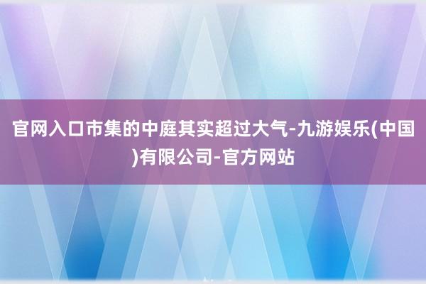 官网入口市集的中庭其实超过大气-九游娱乐(中国)有限公司-官方网站