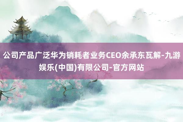 公司产品广泛华为销耗者业务CEO余承东瓦解-九游娱乐(中国)有限公司-官方网站