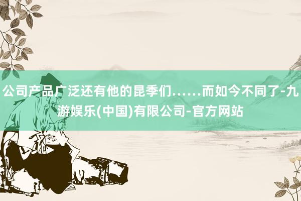 公司产品广泛还有他的昆季们……而如今不同了-九游娱乐(中国)有限公司-官方网站