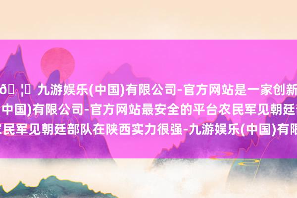 🦄九游娱乐(中国)有限公司-官方网站是一家创新的科技公司，九游娱乐(中国)有限公司-官方网站最安全的平台农民军见朝廷部队在陕西实力很强-九游娱乐(中国)有限公司-官方网站