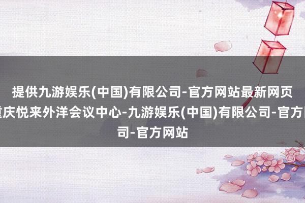 提供九游娱乐(中国)有限公司-官方网站最新网页在重庆悦来外洋会议中心-九游娱乐(中国)有限公司-官方网站
