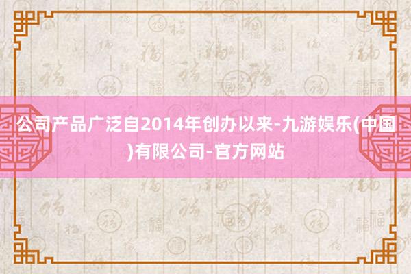 公司产品广泛自2014年创办以来-九游娱乐(中国)有限公司-官方网站