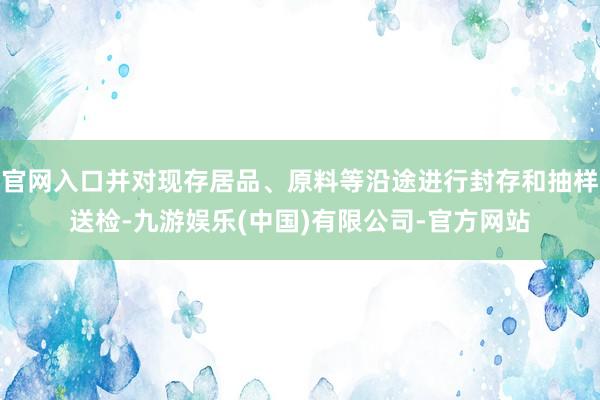 官网入口并对现存居品、原料等沿途进行封存和抽样送检-九游娱乐(中国)有限公司-官方网站