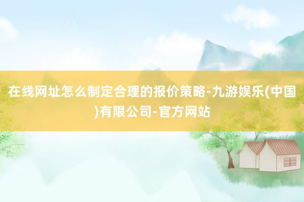 在线网址怎么制定合理的报价策略-九游娱乐(中国)有限公司-官方网站