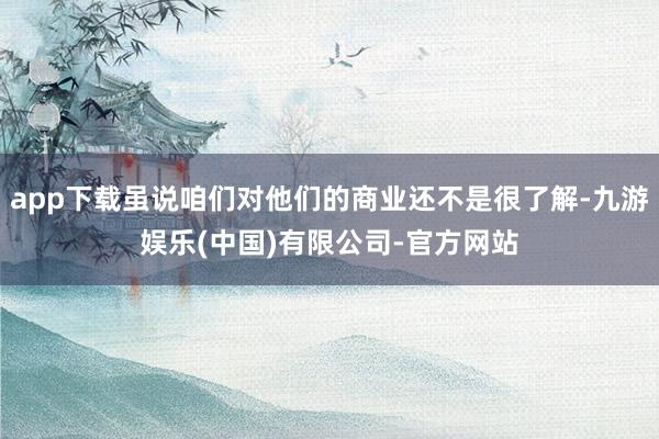 app下载虽说咱们对他们的商业还不是很了解-九游娱乐(中国)有限公司-官方网站