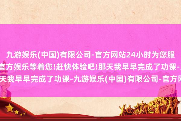 九游娱乐(中国)有限公司-官方网站24小时为您服务!更多精彩活动在正规官方娱乐等着您!赶快体验吧!那天我早早完成了功课-九游娱乐(中国)有限公司-官方网站
