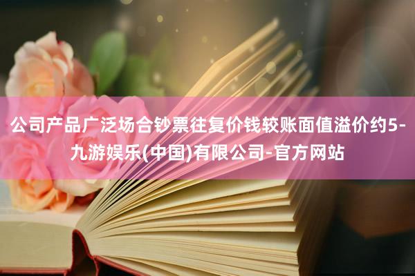 公司产品广泛场合钞票往复价钱较账面值溢价约5-九游娱乐(中国)有限公司-官方网站