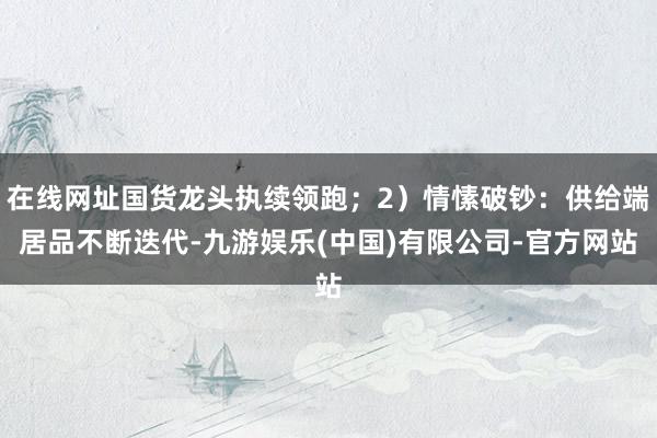 在线网址国货龙头执续领跑；2）情愫破钞：供给端居品不断迭代-九游娱乐(中国)有限公司-官方网站