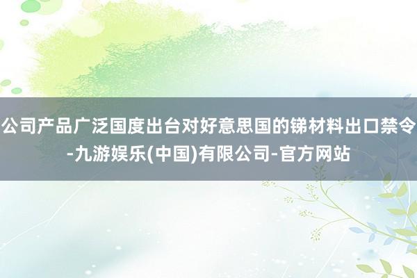 公司产品广泛国度出台对好意思国的锑材料出口禁令-九游娱乐(中国)有限公司-官方网站