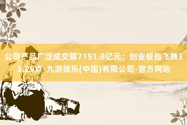 公司产品广泛成交额7151.8亿元；创业板指飞腾33.29点-九游娱乐(中国)有限公司-官方网站