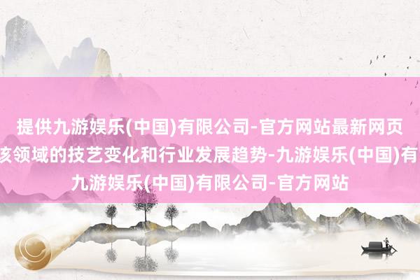 提供九游娱乐(中国)有限公司-官方网站最新网页公司会密切温雅该领域的技艺变化和行业发展趋势-九游娱乐(中国)有限公司-官方网站