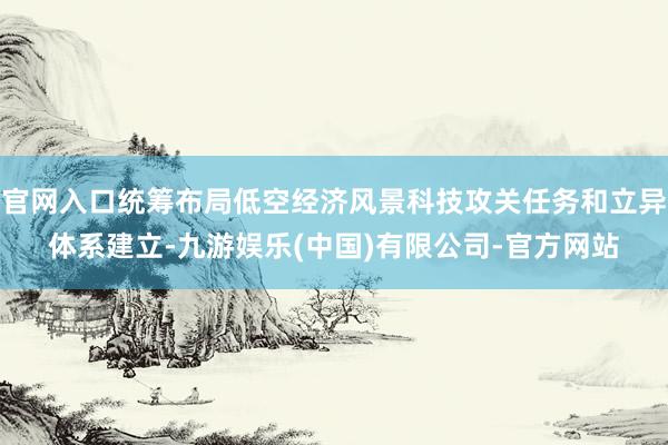 官网入口统筹布局低空经济风景科技攻关任务和立异体系建立-九游娱乐(中国)有限公司-官方网站