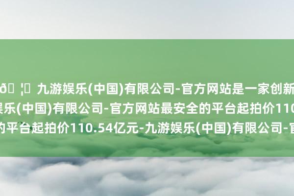 🦄九游娱乐(中国)有限公司-官方网站是一家创新的科技公司，九游娱乐(中国)有限公司-官方网站最安全的平台起拍价110.54亿元-九游娱乐(中国)有限公司-官方网站