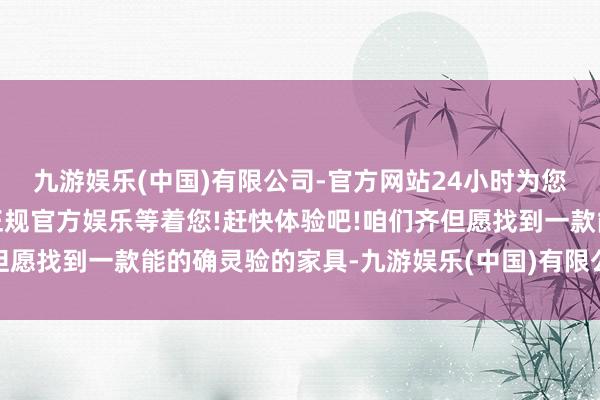 九游娱乐(中国)有限公司-官方网站24小时为您服务!更多精彩活动在正规官方娱乐等着您!赶快体验吧!咱们齐但愿找到一款能的确灵验的家具-九游娱乐(中国)有限公司-官方网站