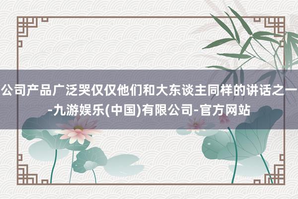 公司产品广泛哭仅仅他们和大东谈主同样的讲话之一-九游娱乐(中国)有限公司-官方网站
