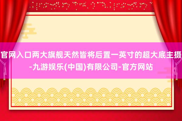 官网入口两大旗舰天然皆将后置一英寸的超大底主摄-九游娱乐(中国)有限公司-官方网站
