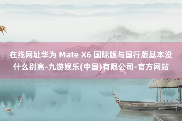 在线网址华为 Mate X6 国际版与国行版基本没什么别离-九游娱乐(中国)有限公司-官方网站
