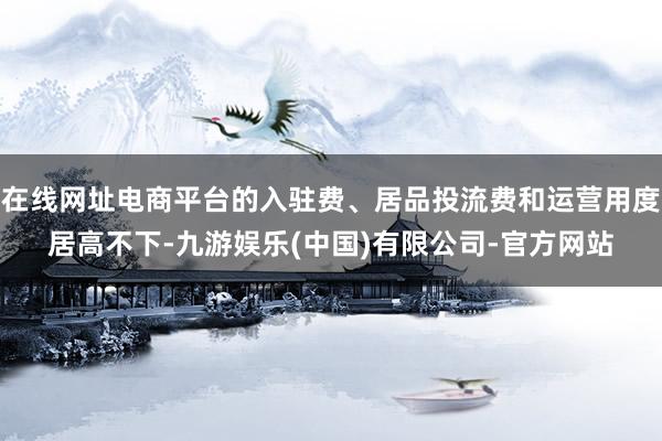 在线网址电商平台的入驻费、居品投流费和运营用度居高不下-九游娱乐(中国)有限公司-官方网站