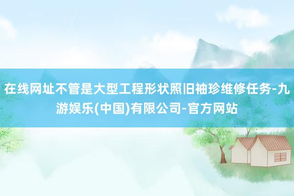 在线网址不管是大型工程形状照旧袖珍维修任务-九游娱乐(中国)有限公司-官方网站