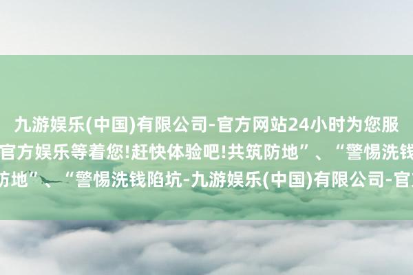 九游娱乐(中国)有限公司-官方网站24小时为您服务!更多精彩活动在正规官方娱乐等着您!赶快体验吧!共筑防地”、“警惕洗钱陷坑-九游娱乐(中国)有限公司-官方网站