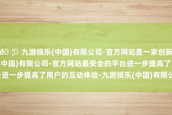 🦄九游娱乐(中国)有限公司-官方网站是一家创新的科技公司，九游娱乐(中国)有限公司-官方网站最安全的平台进一步提高了用户的互动体验-九游娱乐(中国)有限公司-官方网站