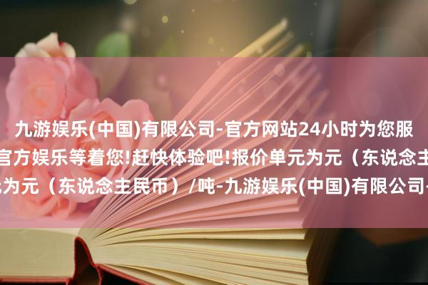 九游娱乐(中国)有限公司-官方网站24小时为您服务!更多精彩活动在正规官方娱乐等着您!赶快体验吧!报价单元为元（东说念主民币）/吨-九游娱乐(中国)有限公司-官方网站