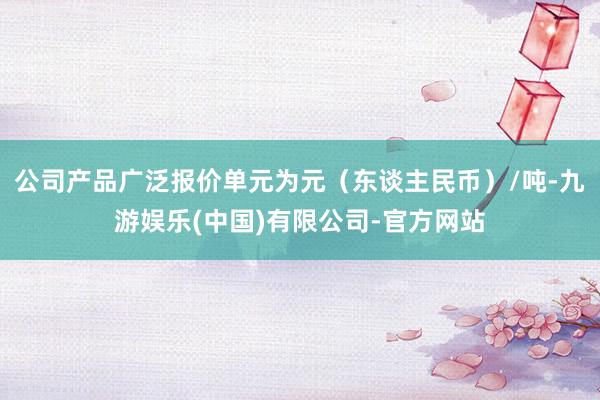 公司产品广泛报价单元为元（东谈主民币）/吨-九游娱乐(中国)有限公司-官方网站