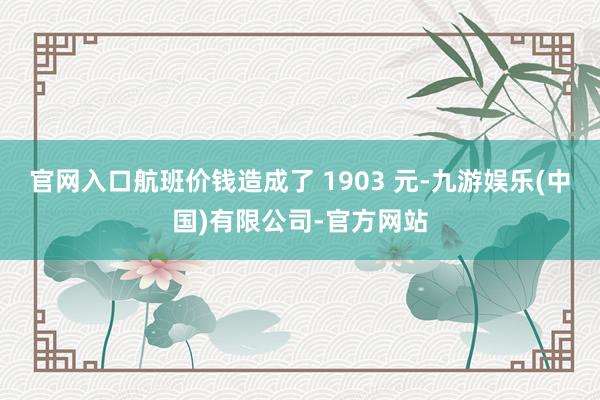 官网入口航班价钱造成了 1903 元-九游娱乐(中国)有限公司-官方网站