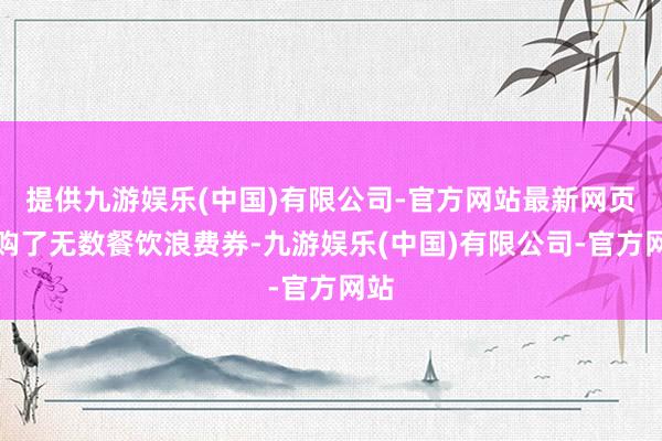 提供九游娱乐(中国)有限公司-官方网站最新网页收购了无数餐饮浪费券-九游娱乐(中国)有限公司-官方网站