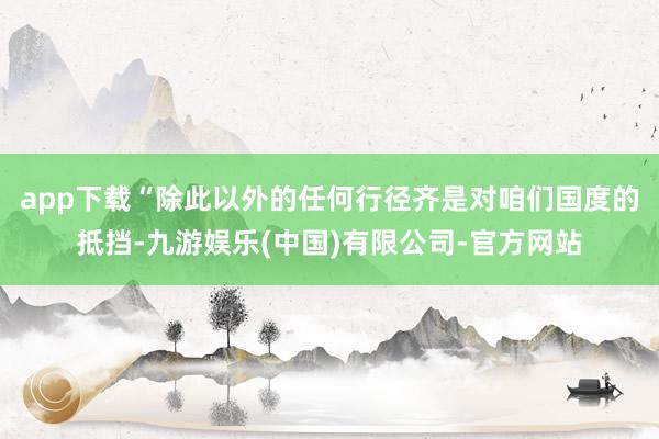 app下载　　“除此以外的任何行径齐是对咱们国度的抵挡-九游娱乐(中国)有限公司-官方网站
