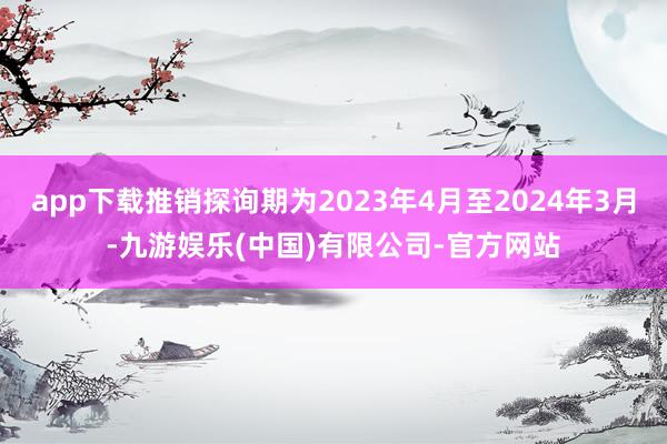 app下载推销探询期为2023年4月至2024年3月-九游娱乐(中国)有限公司-官方网站