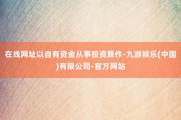 在线网址以自有资金从事投资算作-九游娱乐(中国)有限公司-官方网站