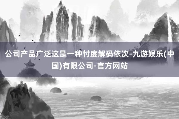 公司产品广泛这是一种忖度解码依次-九游娱乐(中国)有限公司-官方网站