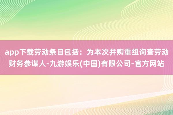 app下载劳动条目包括：为本次并购重组询查劳动财务参谋人-九游娱乐(中国)有限公司-官方网站