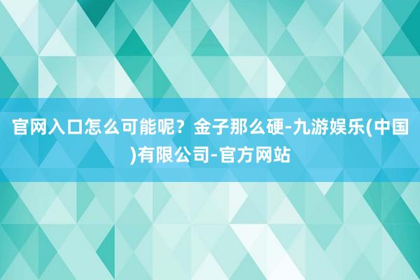 官网入口怎么可能呢？金子那么硬-九游娱乐(中国)有限公司-官方网站