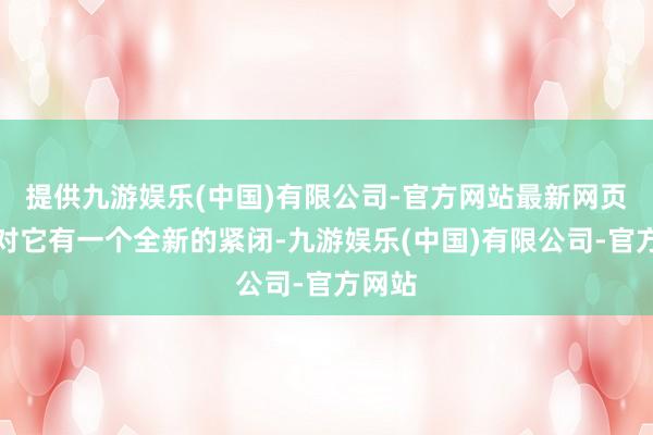 提供九游娱乐(中国)有限公司-官方网站最新网页你会对它有一个全新的紧闭-九游娱乐(中国)有限公司-官方网站