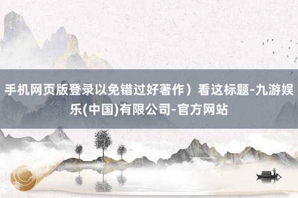 手机网页版登录以免错过好著作）看这标题-九游娱乐(中国)有限公司-官方网站