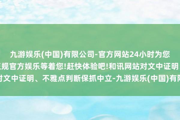 九游娱乐(中国)有限公司-官方网站24小时为您服务!更多精彩活动在正规官方娱乐等着您!赶快体验吧!和讯网站对文中证明、不雅点判断保抓中立-九游娱乐(中国)有限公司-官方网站