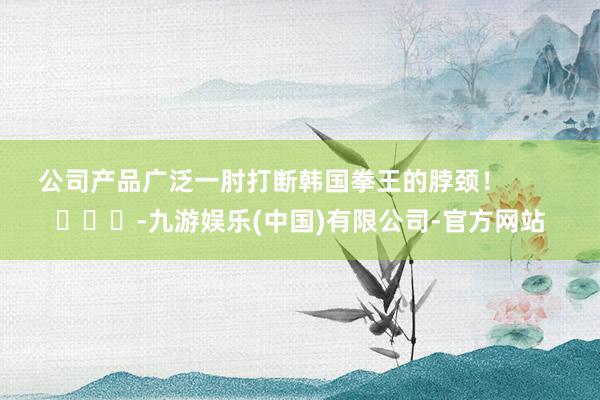 公司产品广泛一肘打断韩国拳王的脖颈！        			-九游娱乐(中国)有限公司-官方网站