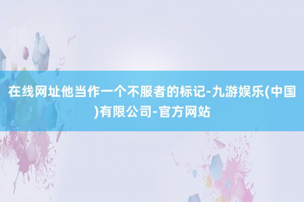 在线网址他当作一个不服者的标记-九游娱乐(中国)有限公司-官方网站