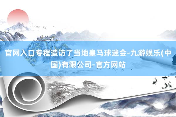 官网入口专程造访了当地皇马球迷会-九游娱乐(中国)有限公司-官方网站