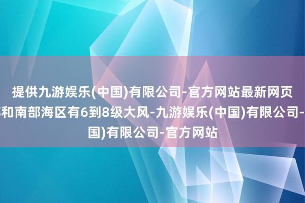 提供九游娱乐(中国)有限公司-官方网站最新网页我国东部和南部海区有6到8级大风-九游娱乐(中国)有限公司-官方网站