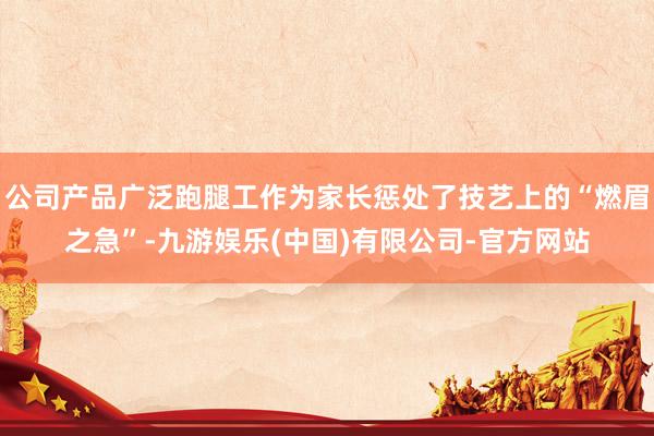 公司产品广泛跑腿工作为家长惩处了技艺上的“燃眉之急”-九游娱乐(中国)有限公司-官方网站