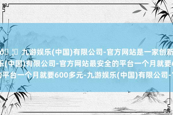 🦄九游娱乐(中国)有限公司-官方网站是一家创新的科技公司，九游娱乐(中国)有限公司-官方网站最安全的平台一个月就要600多元-九游娱乐(中国)有限公司-官方网站